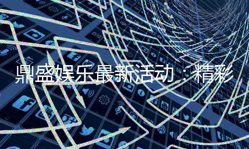 鼎盛娱乐最新活动：精彩纷呈尽情体验