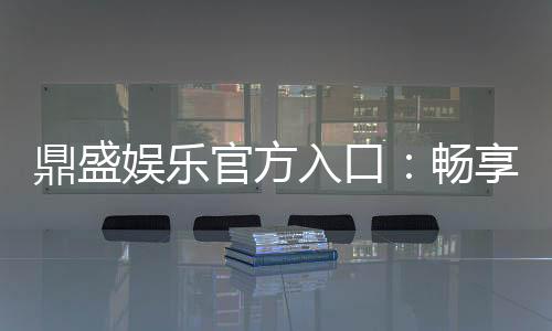 鼎盛娱乐官方入口:畅享高品质棋牌娱乐空间