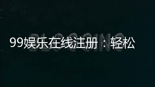 99娱乐在线注册：轻松完成账号开通畅享顶级游戏体验