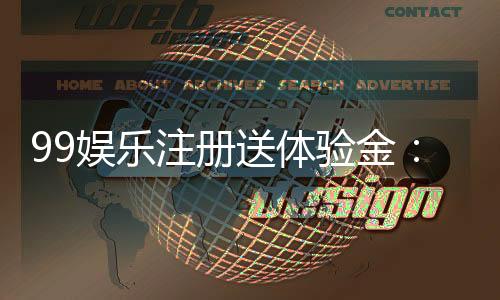 99娱乐注册送体验金:新手必领的豪礼与实战技巧分享
