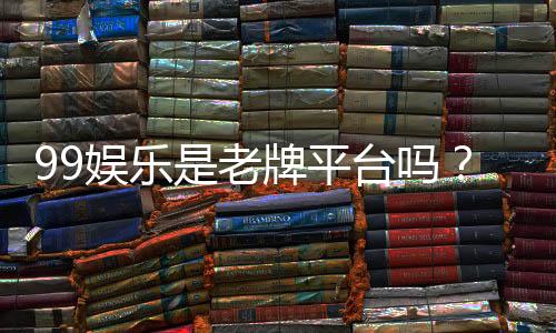 99娱乐是老牌平台吗?资深玩家带你揭秘其历史与信誉