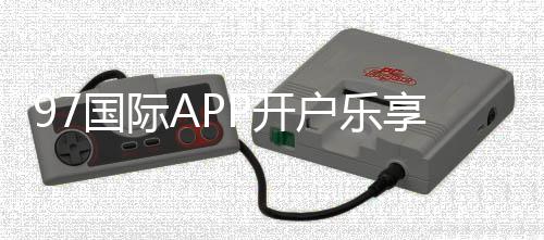 97国际APP开户乐享无限娱乐乐趣!