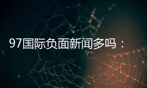 97国际负面新闻多吗:谣言还是事实?
