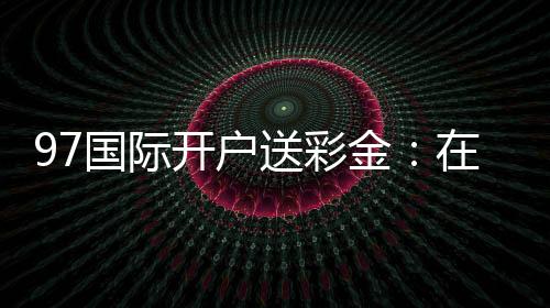 97国际开户送彩金：在线注册立享丰厚福利