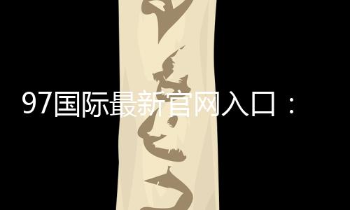 97国际最新官网入口：尽享博彩乐趣