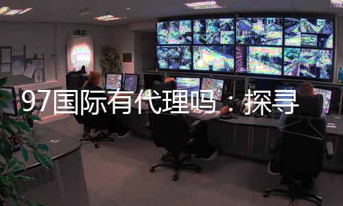 97国际有代理吗：探寻代理合作机会