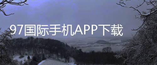 97国际手机APP下载:娱乐投注新选择
