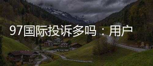 97国际投诉多吗:用户真实经历揭秘