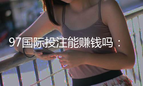 97国际投注能赚钱吗:游戏技巧分享