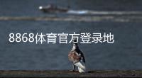 8868体育官方登录地址最新入口与安全登录指南：官网直达与常见问题解答