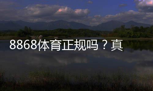 8868体育正规吗?真相揭秘:资质审核、资金安全与用户口碑全面评测