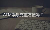 ATM娱乐充值方便吗？3分钟了解快速到账技巧与注意事项
