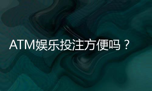 ATM娱乐投注方便吗?资深玩家亲测存取款流畅体验