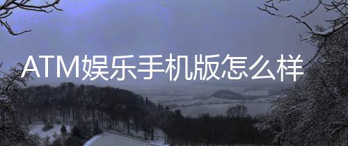ATM娱乐手机版怎么样？玩家真实体验与使用评测
