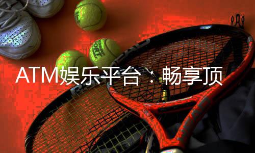 ATM娱乐平台:畅享顶级电子游艺与真人娱乐体验