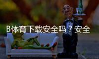 B体育下载安全吗？安全性评估、常见风险与防骗安装全攻略