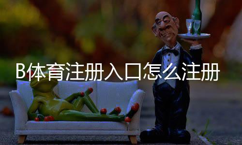 B体育注册入口怎么注册?新手注册流程、验证方法与安全注意事项详解