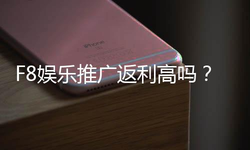F8娱乐推广返利高吗?揭秘高额返利背后的真实福利