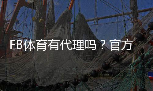 FB体育有代理吗？官方授权、如何做代理及风险识别
