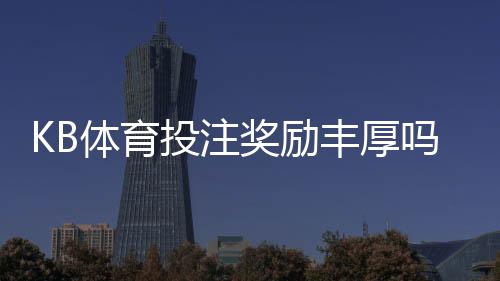 KB体育投注奖励丰厚吗?优惠种类、领取条件与真实体验全面解析