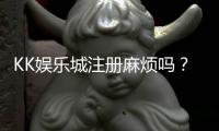 KK娱乐城注册麻烦吗？3分钟快速开户流程详解