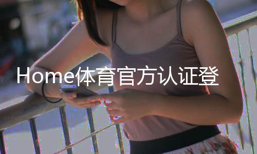 Home体育官方认证登录:安全便捷的体育投注平台使用指南