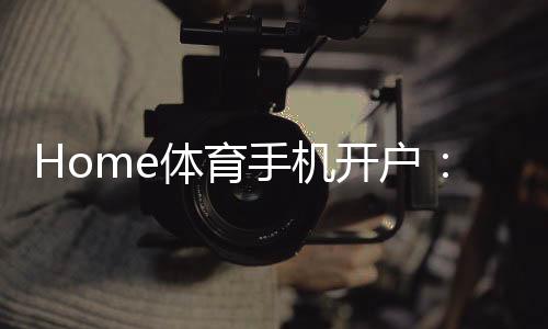Home体育手机开户:轻松注册畅享顶级体育投注体验