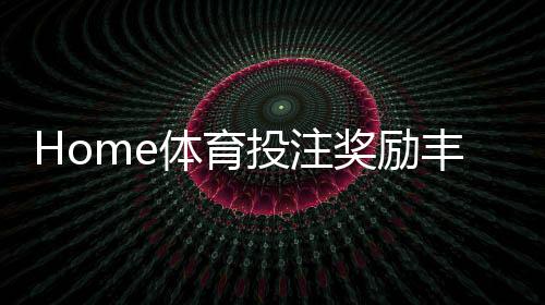 Home体育投注奖励丰厚吗?深度解析高额返水与首存优惠机制