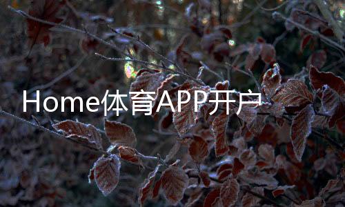 Home体育APP开户:轻松注册即享顶级赛事投注体验