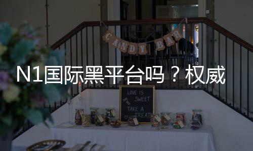 N1国际黑平台吗?权威评测、真实用户反馈与风险识别指南