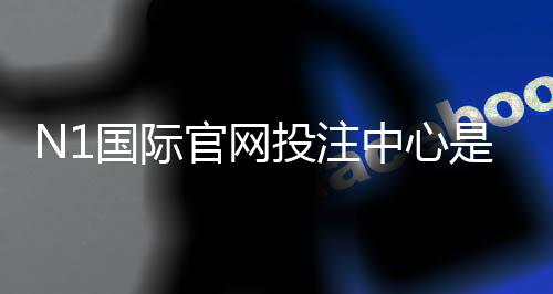 N1国际官网投注中心是什么?新手注册、充值、安全与投注技巧全解析