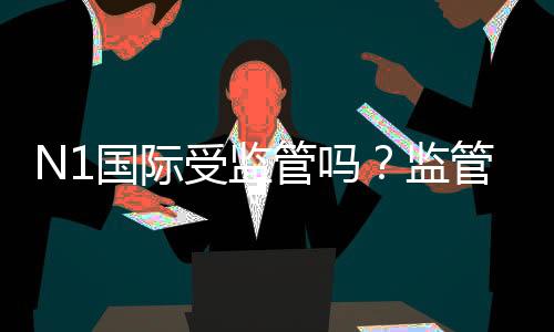 N1国际受监管吗？监管资质、合法性与安全性全面解析