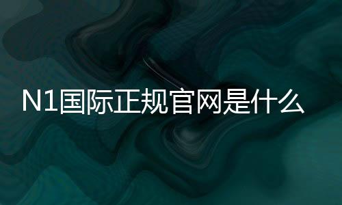 N1国际正规官网是什么?官网入口、安全性验证与新手注册完整指南