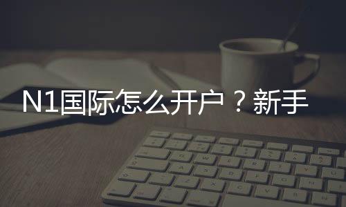 N1国际怎么开户?新手注册流程、实名认证与充值安全攻略