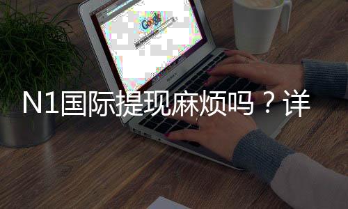 N1国际提现麻烦吗?详解提现流程、手续费与常见问题