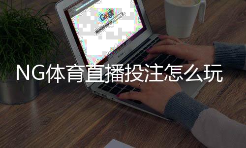 NG体育直播投注怎么玩？新手入门规则与实战技巧全解析