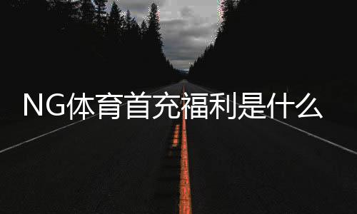 NG体育首充福利是什么？新手必看领取攻略与注意事项