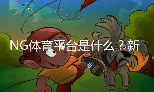 NG体育平台是什么?新手注册、充值与玩法全面攻略