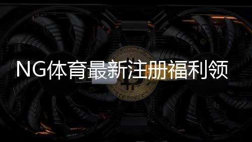 NG体育最新注册福利领取攻略:新手必看奖励明细与注意事项