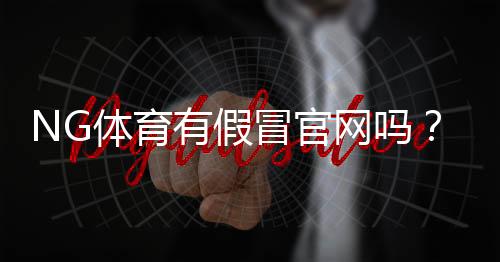 NG体育有假冒官网吗?教你快速识别真假官网与防骗攻略