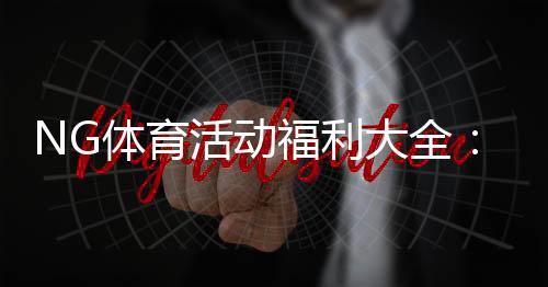 NG体育活动福利大全:新手领取步骤、优惠规则与实用省钱技巧