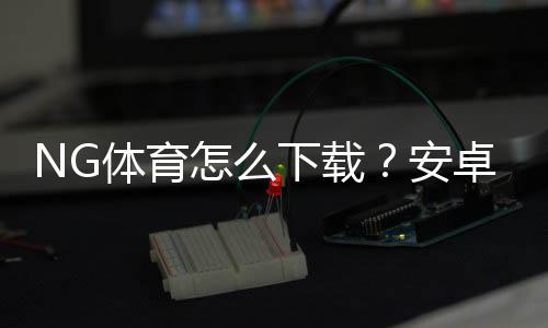 NG体育怎么下载?安卓苹果下载安装与安全注册详细教程