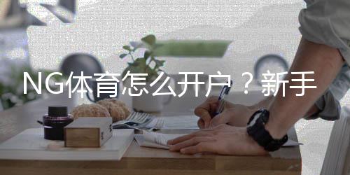 NG体育怎么开户?新手注册步骤、实名认证与充值绑定详解
