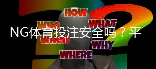 NG体育投注安全吗？平台资质、资金安全与风险提示一文看懂