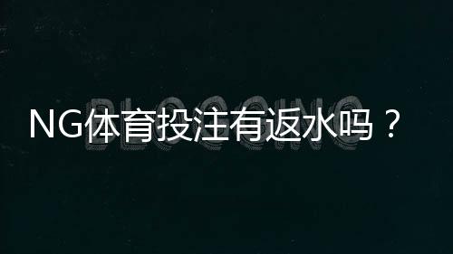 NG体育投注有返水吗？官方返水规则、计算方法与领取技巧一次看懂