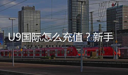 U9国际怎么充值?新手充值全流程、支付方式与安全注意事项