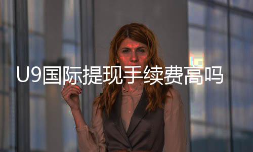 U9国际提现手续费高吗？最新收费标准、影响因素与省钱攻略