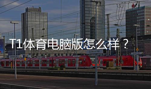 T1体育电脑版怎么样？下载安装、功能体验与安全性深度评测