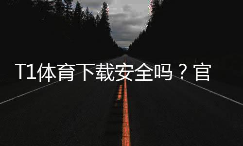 T1体育下载安全吗?官方渠道鉴别、隐私权限与防护全攻略