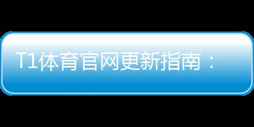 T1体育官网更新指南:最新版本功能、更新方法与常见问题一文看懂